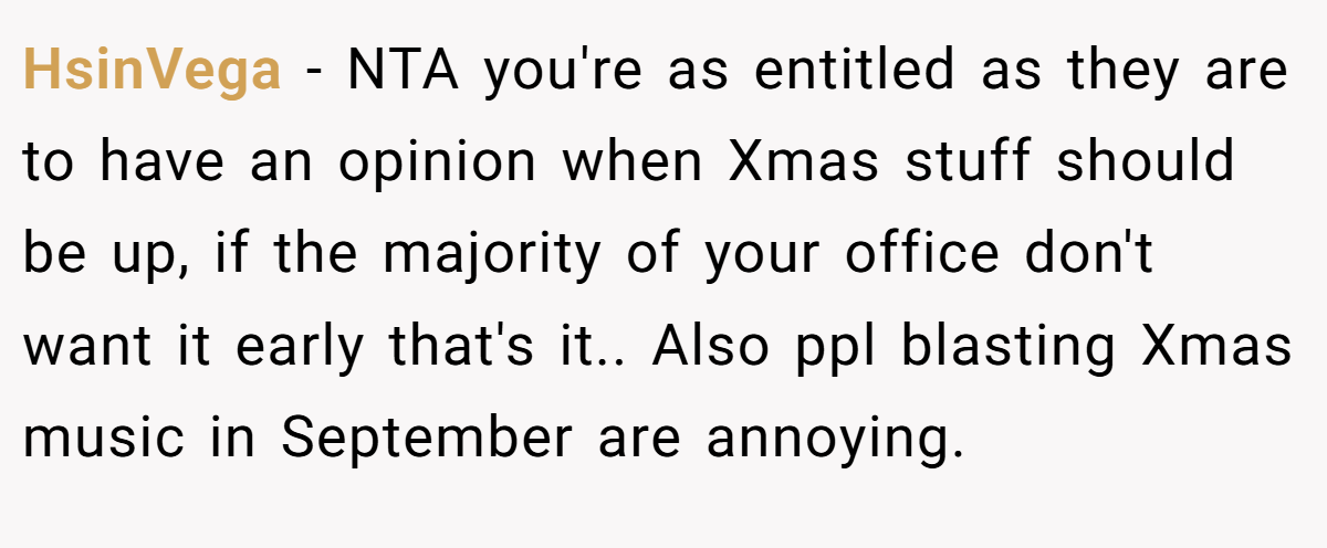 HsinVega − NTA you're as entitled as they are to have an opinion when Xmas stuff should be up, if the majority of your office don't want it early that's it.. Also ppl blasting Xmas music in September are annoying.