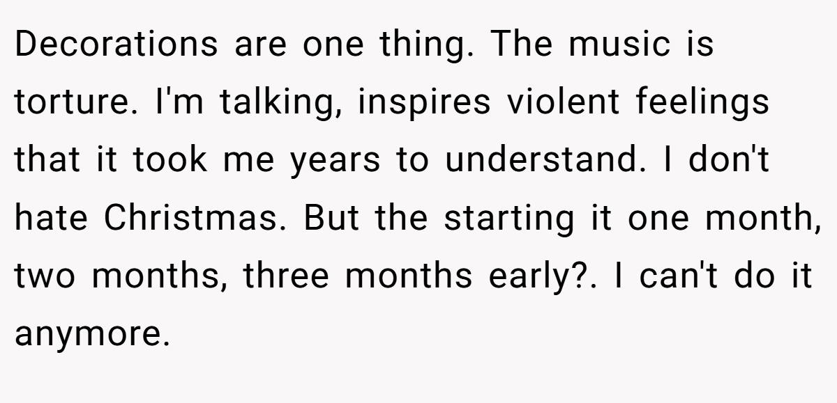 Decorations are one thing. The music is torture. I'm talking, inspires violent feelings that it took me years to understand. I don't hate Christmas. But the starting it one month, two months, three months early?. I can't do it anymore.