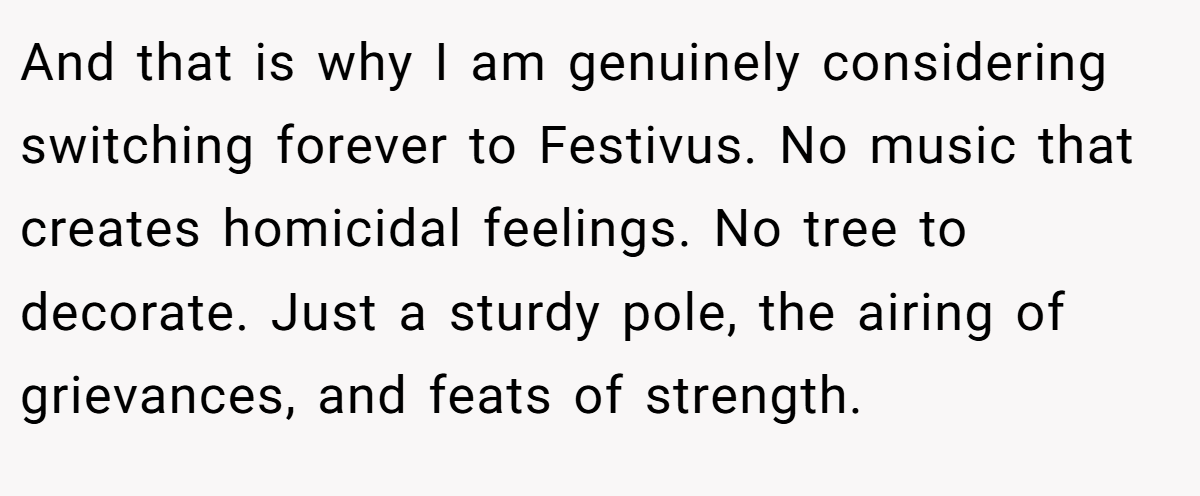 And that is why I am genuinely considering switching forever to Festivus. No music that creates homicidal feelings. No tree to decorate. Just a sturdy pole, the airing of grievances, and feats of strength.