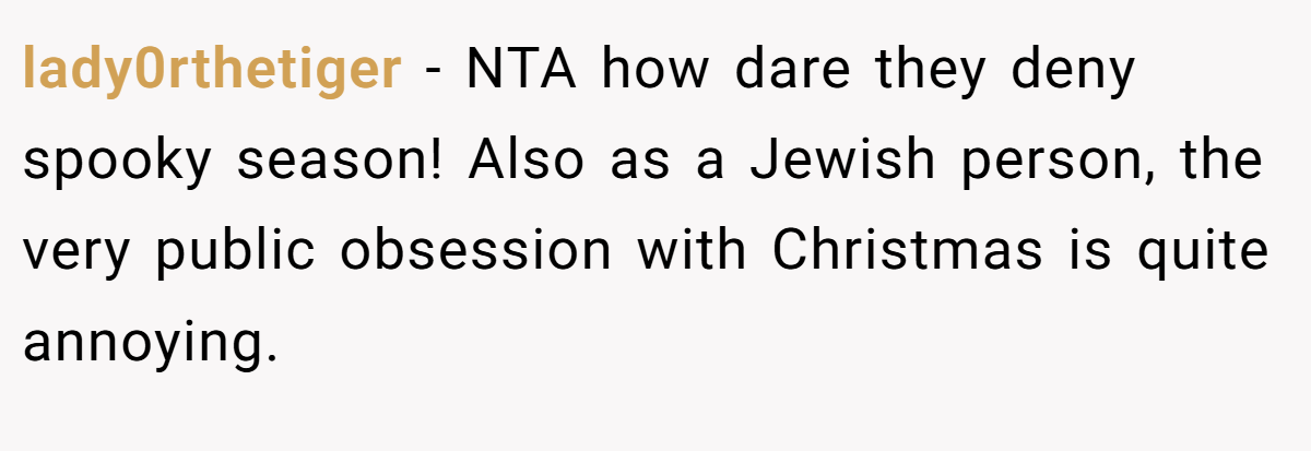 lady0rthetiger − NTA how dare they deny spooky season! Also as a Jewish person, the very public obsession with Christmas is quite annoying.