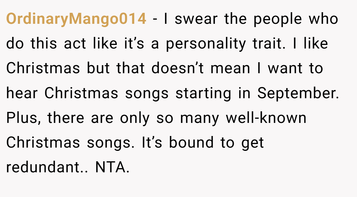 OrdinaryMango014 − I swear the people who do this act like it’s a personality trait. I like Christmas but that doesn’t mean I want to hear Christmas songs starting in September. Plus, there are only so many well-known Christmas songs. It’s bound to get redundant.. NTA.