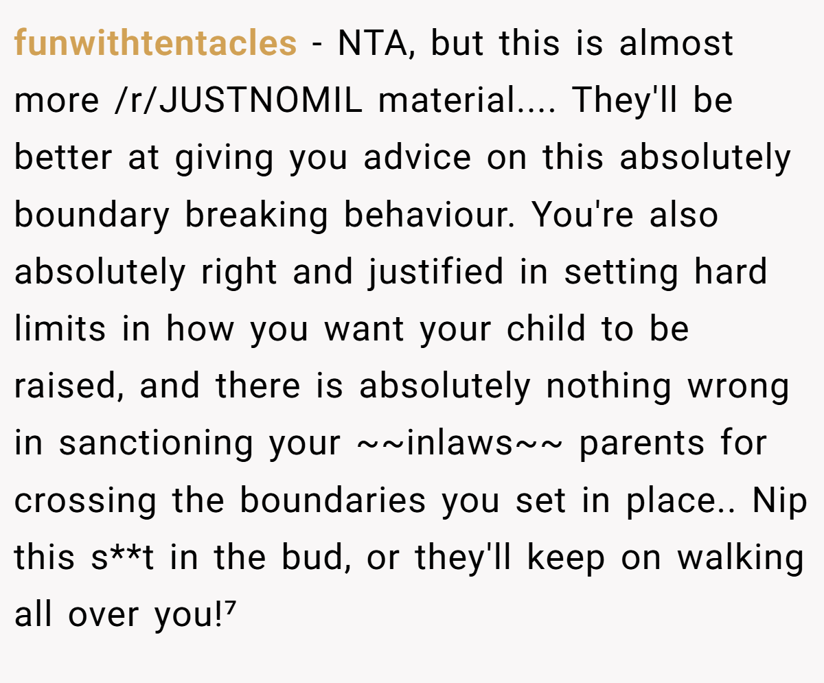 funwithtentacles − NTA, but this is almost more /r/JUSTNOMIL material.... They'll be better at giving you advice on this absolutely boundary breaking behaviour. You're also absolutely right and justified in setting hard limits in how you want your child to be raised, and there is absolutely nothing wrong in sanctioning your ~~inlaws~~ parents for crossing the boundaries you set in place.. Nip this s**t in the bud, or they'll keep on walking all over you!⁷
