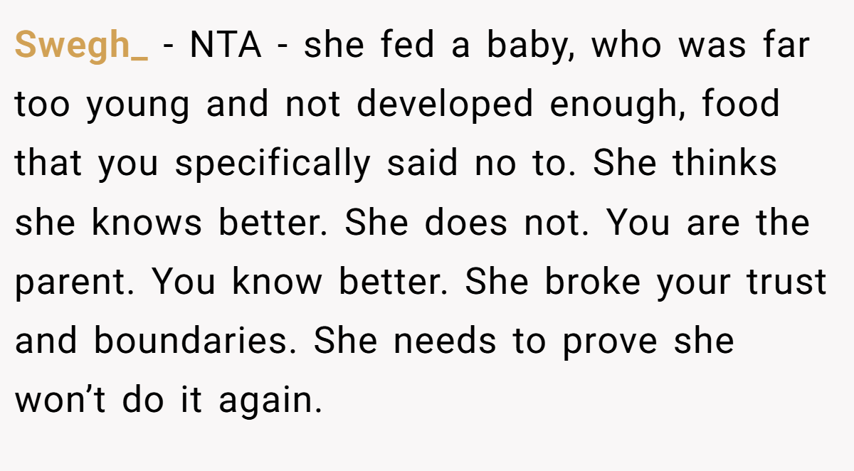 Swegh_ − NTA - she fed a baby, who was far too young and not developed enough, food that you specifically said no to. She thinks she knows better. She does not. You are the parent. You know better. She broke your trust and boundaries. She needs to prove she won’t do it again.