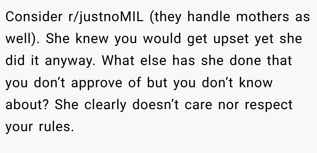 Consider r/justnoMIL (they handle mothers as well). She knew you would get upset yet she did it anyway. What else has she done that you don’t approve of but you don’t know about? She clearly doesn’t care nor respect your rules.
