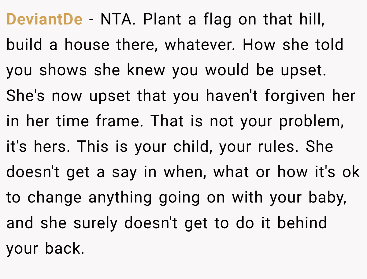 DeviantDe − NTA. Plant a flag on that hill, build a house there, whatever. How she told you shows she knew you would be upset. She's now upset that you haven't forgiven her in her time frame. That is not your problem, it's hers. This is your child, your rules. She doesn't get a say in when, what or how it's ok to change anything going on with your baby, and she surely doesn't get to do it behind your back.