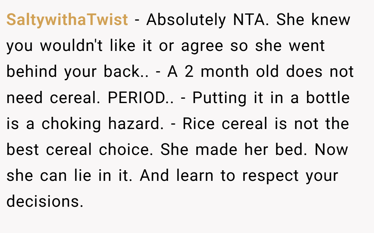 SaltywithaTwist − Absolutely NTA. She knew you wouldn't like it or agree so she went behind your back.. - A 2 month old does not need cereal. PERIOD.. - Putting it in a bottle is a choking hazard. - Rice cereal is not the best cereal choice. She made her bed. Now she can lie in it. And learn to respect your decisions.