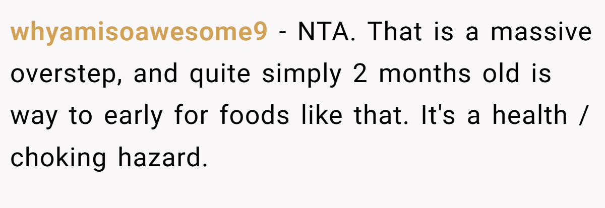 whyamisoawesome9 − NTA. That is a massive overstep, and quite simply 2 months old is way to early for foods like that. It's a health / choking hazard.