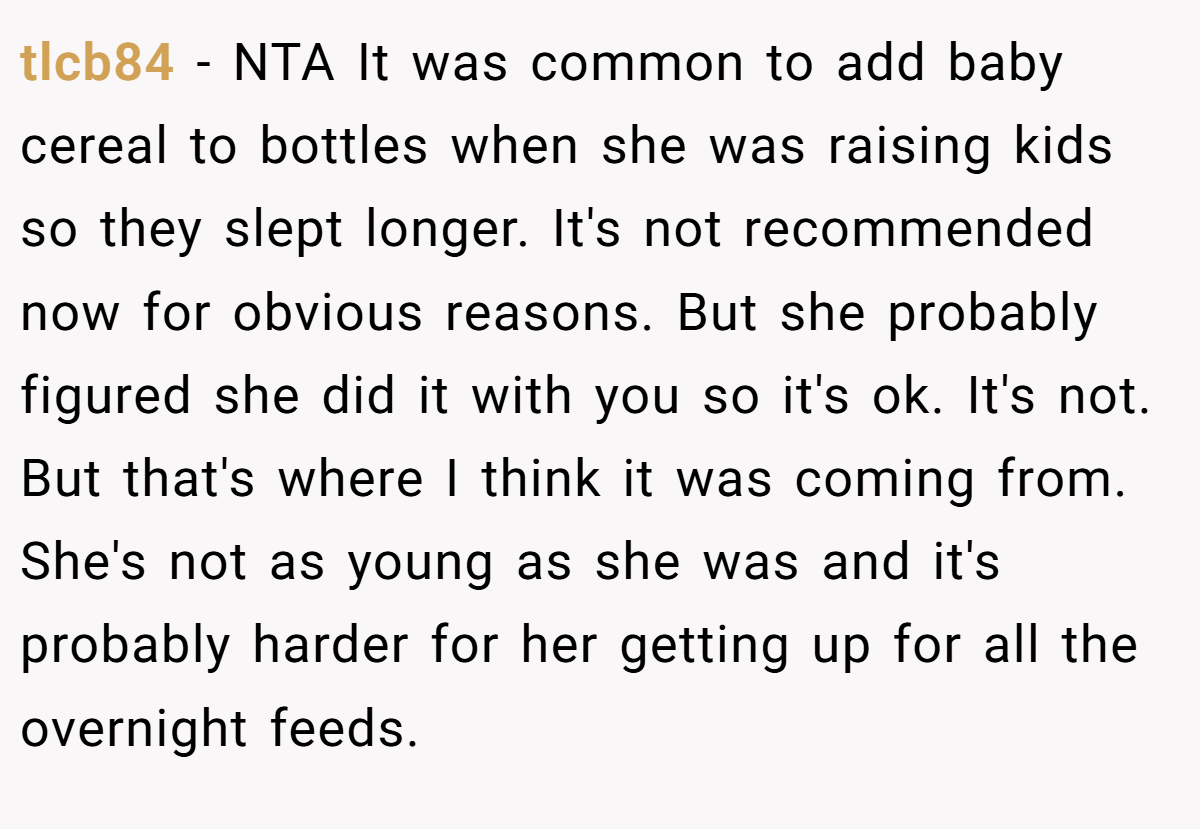tlcb84 − NTA It was common to add baby cereal to bottles when she was raising kids so they slept longer. It's not recommended now for obvious reasons. But she probably figured she did it with you so it's ok. It's not. But that's where I think it was coming from. She's not as young as she was and it's probably harder for her getting up for all the overnight feeds.