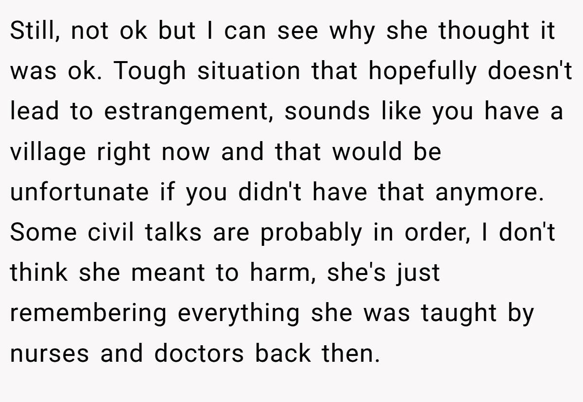 Still, not ok but I can see why she thought it was ok. Tough situation that hopefully doesn't lead to estrangement, sounds like you have a village right now and that would be unfortunate if you didn't have that anymore. Some civil talks are probably in order, I don't think she meant to harm, she's just remembering everything she was taught by nurses and doctors back then.