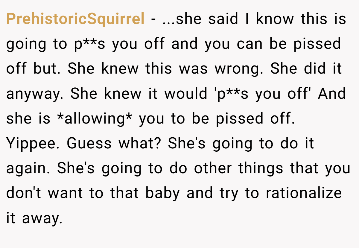 PrehistoricSquirrel − ...she said I know this is going to p**s you off and you can be pissed off but. She knew this was wrong. She did it anyway. She knew it would 'p**s you off' And she is *allowing* you to be pissed off. Yippee. Guess what? She's going to do it again. She's going to do other things that you don't want to that baby and try to rationalize it away.