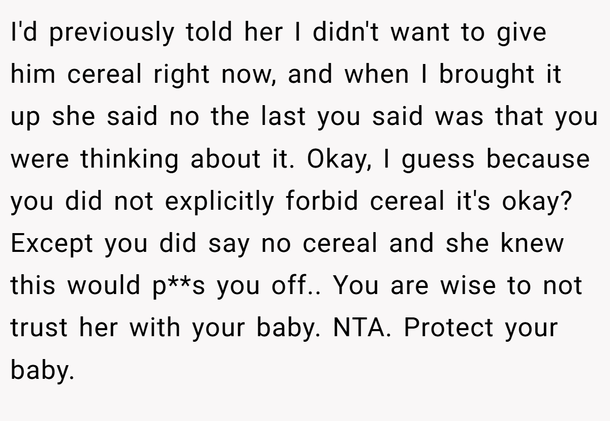 I'd previously told her I didn't want to give him cereal right now, and when I brought it up she said no the last you said was that you were thinking about it. Okay, I guess because you did not explicitly forbid cereal it's okay? Except you did say no cereal and she knew this would p**s you off.. You are wise to not trust her with your baby. NTA. Protect your baby.