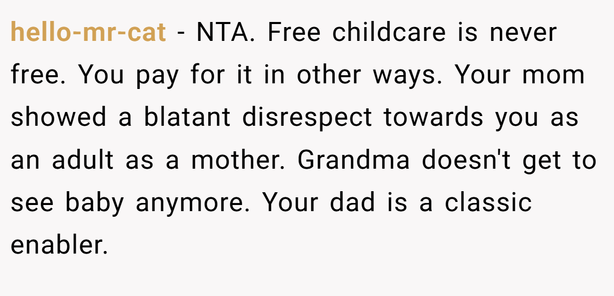 hello-mr-cat − NTA. Free childcare is never free. You pay for it in other ways. Your mom showed a blatant disrespect towards you as an adult as a mother. Grandma doesn't get to see baby anymore. Your dad is a classic enabler.