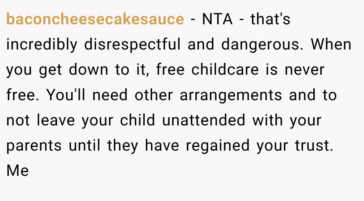 baconcheesecakesauce − NTA - that's incredibly disrespectful and dangerous. When you get down to it, free childcare is never free. You'll need other arrangements and to not leave your child unattended with your parents until they have regained your trust. Me