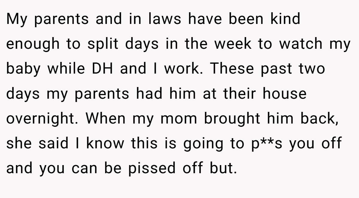 My parents and in laws have been kind enough to split days in the week to watch my baby while DH and I work. These past two days my parents had him at their house overnight. When my mom brought him back, she said I know this is going to p**s you off and you can be pissed off but.