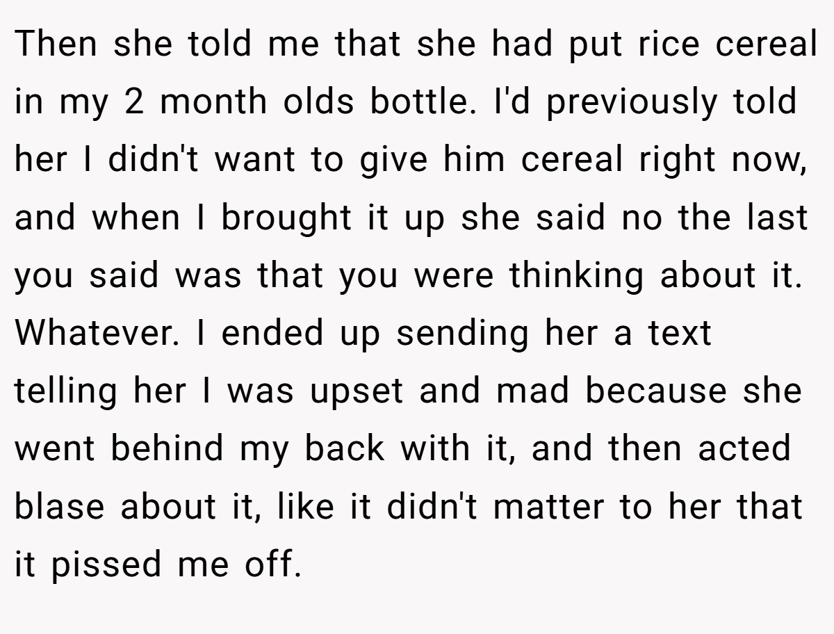 Then she told me that she had put rice cereal in my 2 month olds bottle. I'd previously told her I didn't want to give him cereal right now, and when I brought it up she said no the last you said was that you were thinking about it. Whatever. I ended up sending her a text telling her I was upset and mad because she went behind my back with it, and then acted blase about it, like it didn't matter to her that it pissed me off.