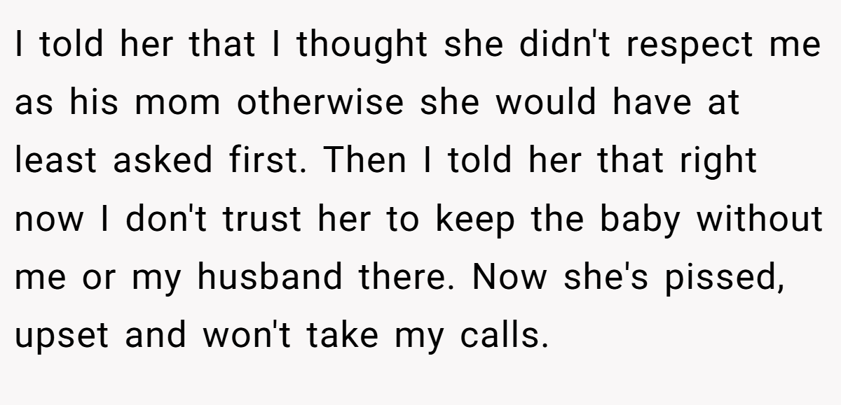 I told her that I thought she didn't respect me as his mom otherwise she would have at least asked first. Then I told her that right now I don't trust her to keep the baby without me or my husband there. Now she's pissed, upset and won't take my calls.