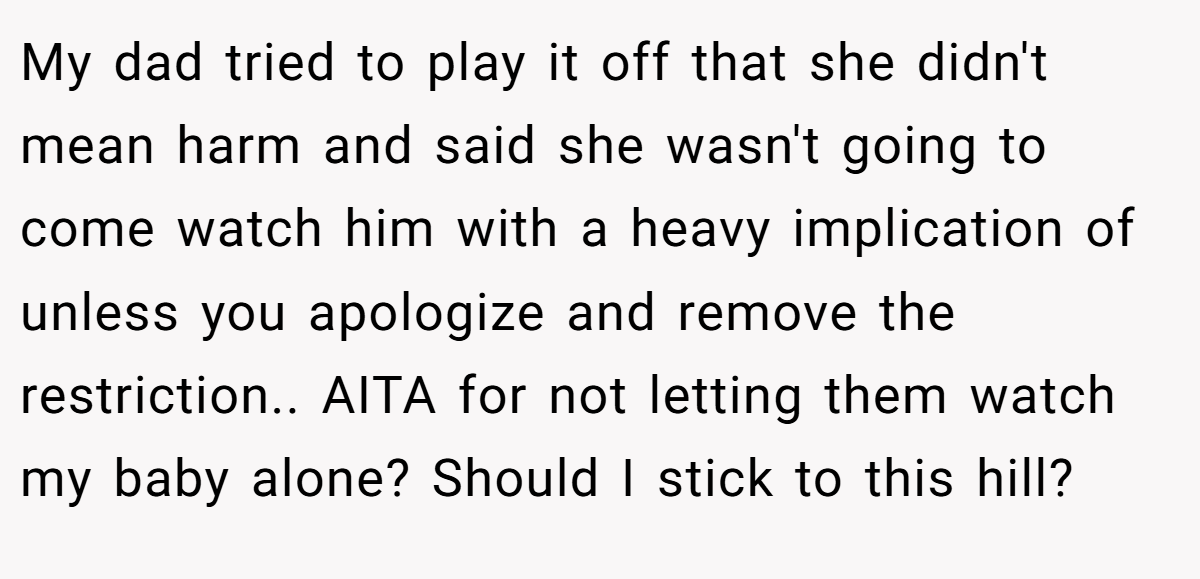 My dad tried to play it off that she didn't mean harm and said she wasn't going to come watch him with a heavy implication of unless you apologize and remove the restriction.. AITA for not letting them watch my baby alone? Should I stick to this hill?