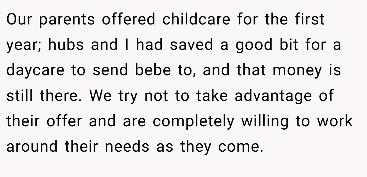 Our parents offered childcare for the first year; hubs and I had saved a good bit for a daycare to send bebe to, and that money is still there. We try not to take advantage of their offer and are completely willing to work around their needs as they come.