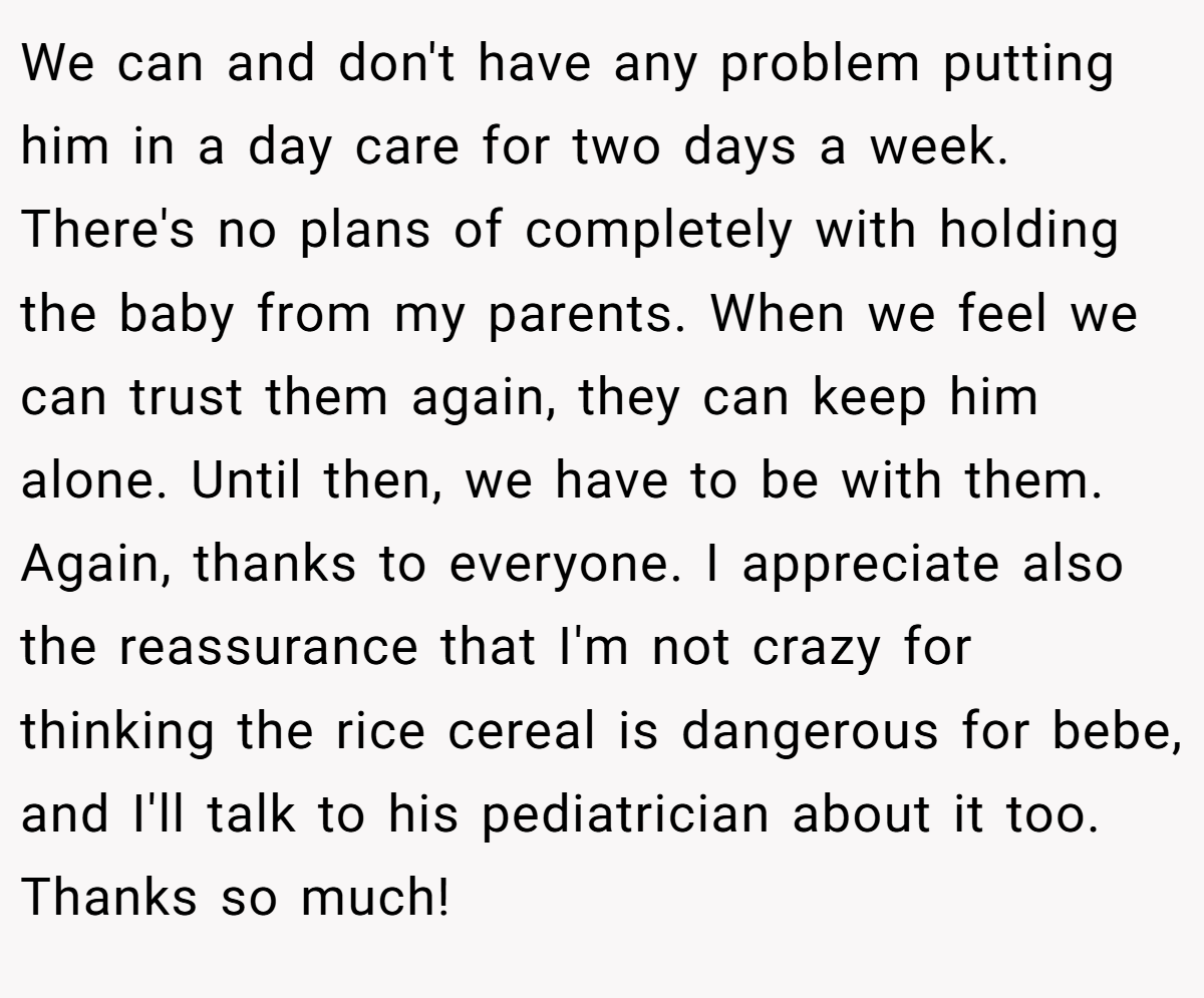 We can and don't have any problem putting him in a day care for two days a week. There's no plans of completely with holding the baby from my parents. When we feel we can trust them again, they can keep him alone. Until then, we have to be with them. Again, thanks to everyone. I appreciate also the reassurance that I'm not crazy for thinking the rice cereal is dangerous for bebe, and I'll talk to his pediatrician about it too. Thanks so much!