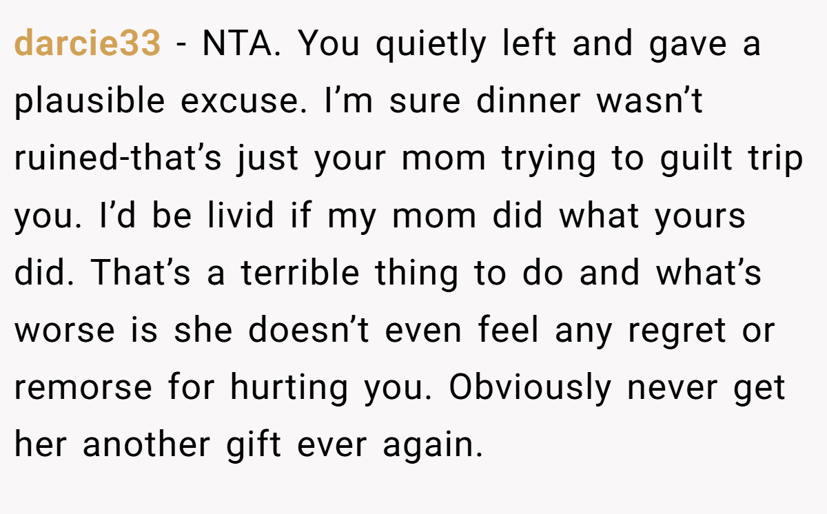 darcie33 − NTA. You quietly left and gave a plausible excuse. I’m sure dinner wasn’t ruined-that’s just your mom trying to guilt trip you. I’d be livid if my mom did what yours did. That’s a terrible thing to do and what’s worse is she doesn’t even feel any regret or remorse for hurting you. Obviously never get her another gift ever again.