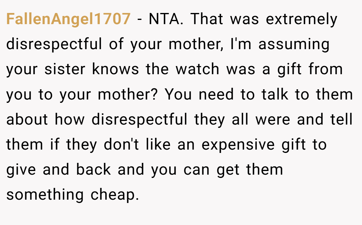 FallenAngel1707 − NTA. That was extremely disrespectful of your mother, I'm assuming your sister knows the watch was a gift from you to your mother? You need to talk to them about how disrespectful they all were and tell them if they don't like an expensive gift to give and back and you can get them something cheap.