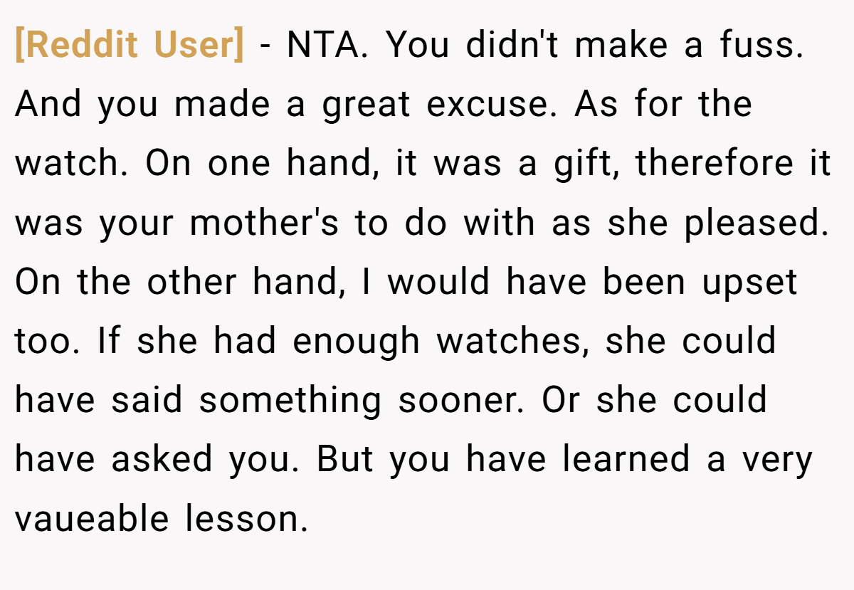 [Reddit User] − NTA. You didn't make a fuss. And you made a great excuse. As for the watch. On one hand, it was a gift, therefore it was your mother's to do with as she pleased. On the other hand, I would have been upset too. If she had enough watches, she could have said something sooner. Or she could have asked you. But you have learned a very vaueable lesson.