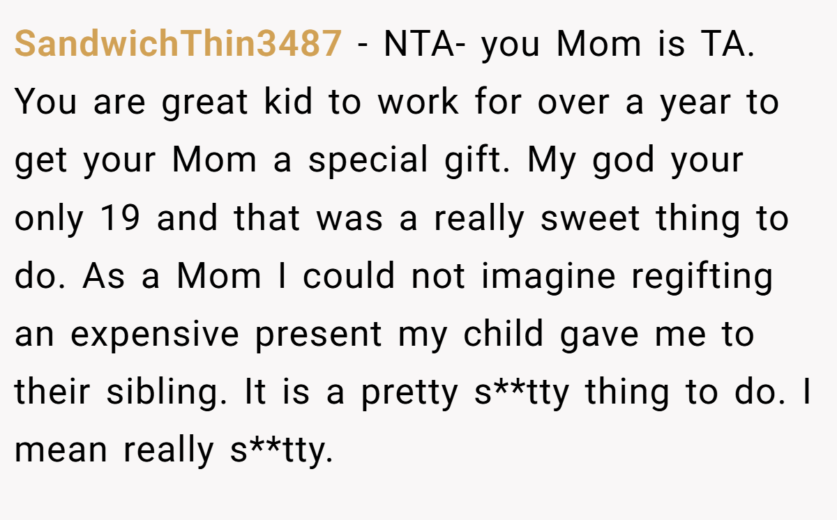 SandwichThin3487 − NTA- you Mom is TA. You are great kid to work for over a year to get your Mom a special gift. My god your only 19 and that was a really sweet thing to do. As a Mom I could not imagine regifting an expensive present my child gave me to their sibling. It is a pretty s**tty thing to do. I mean really s**tty.