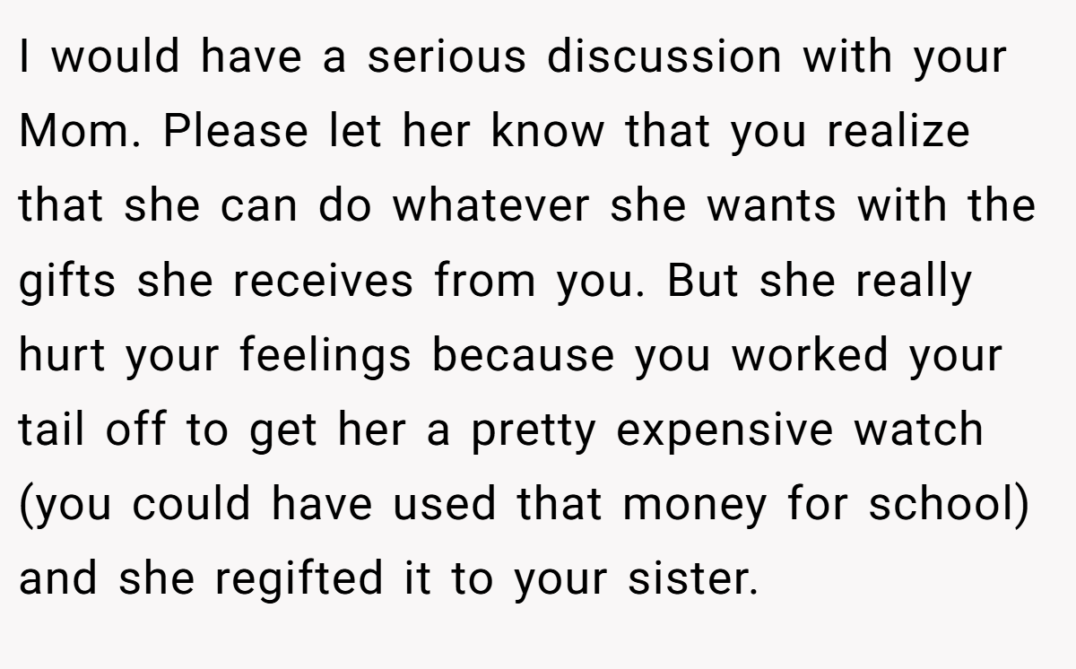 I would have a serious discussion with your Mom. Please let her know that you realize that she can do whatever she wants with the gifts she receives from you. But she really hurt your feelings because you worked your tail off to get her a pretty expensive watch (you could have used that money for school) and she regifted it to your sister.