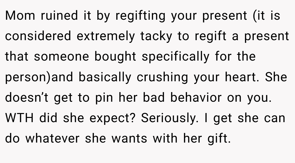 Mom ruined it by regifting your present (it is considered extremely tacky to regift a present that someone bought specifically for the person)and basically crushing your heart. She doesn’t get to pin her bad behavior on you. WTH did she expect? Seriously. I get she can do whatever she wants with her gift.