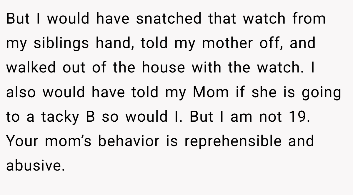 But I would have snatched that watch from my siblings hand, told my mother off, and walked out of the house with the watch. I also would have told my Mom if she is going to a tacky B so would I. But I am not 19. Your mom’s behavior is reprehensible and abusive.