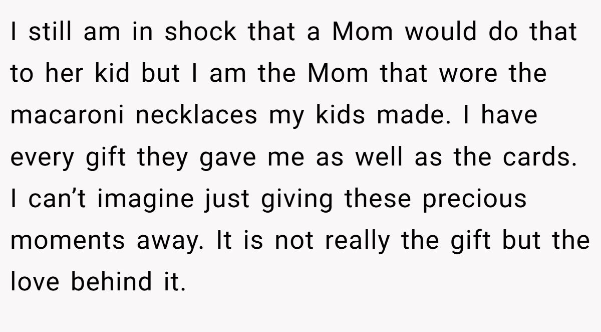 I still am in shock that a Mom would do that to her kid but I am the Mom that wore the macaroni necklaces my kids made. I have every gift they gave me as well as the cards. I can’t imagine just giving these precious moments away. It is not really the gift but the love behind it.