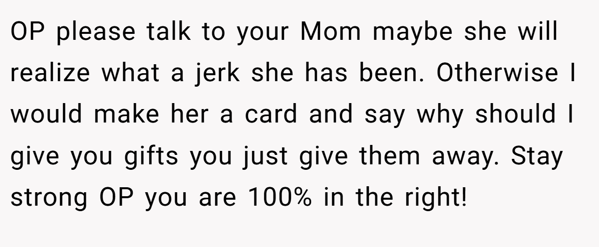 OP please talk to your Mom maybe she will realize what a jerk she has been. Otherwise I would make her a card and say why should I give you gifts you just give them away. Stay strong OP you are 100% in the right!