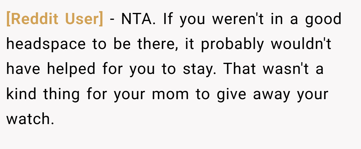 [Reddit User] − NTA. If you weren't in a good headspace to be there, it probably wouldn't have helped for you to stay. That wasn't a kind thing for your mom to give away your watch.