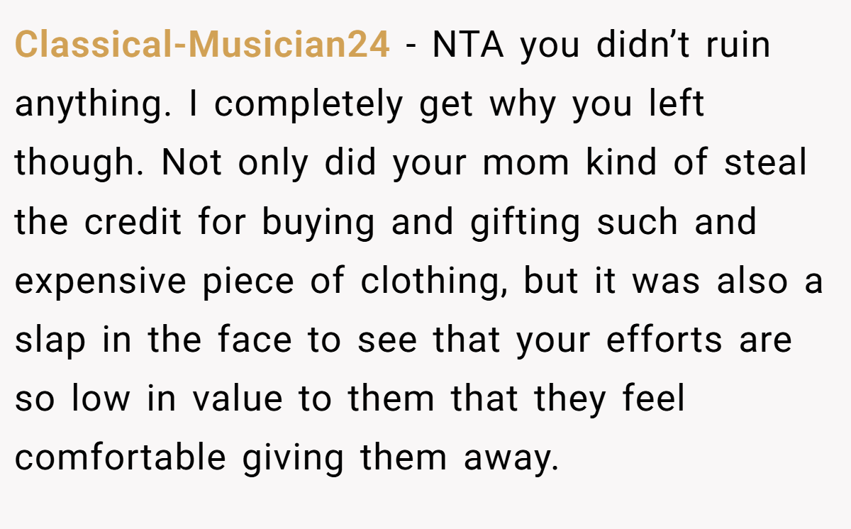 Classical-Musician24 − NTA you didn’t ruin anything. I completely get why you left though. Not only did your mom kind of steal the credit for buying and gifting such and expensive piece of clothing, but it was also a slap in the face to see that your efforts are so low in value to them that they feel comfortable giving them away.