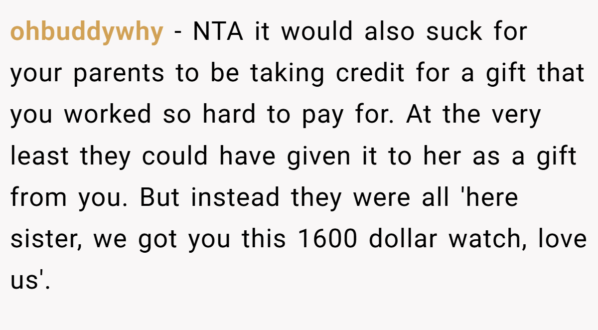 ohbuddywhy − NTA it would also suck for your parents to be taking credit for a gift that you worked so hard to pay for. At the very least they could have given it to her as a gift from you. But instead they were all 'here sister, we got you this 1600 dollar watch, love us'.
