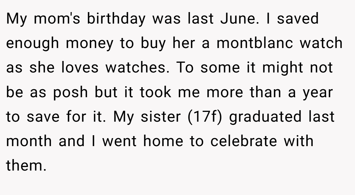 My mom's birthday was last June. I saved enough money to buy her a montblanc watch as she loves watches. To some it might not be as posh but it took me more than a year to save for it. My sister (17f) graduated last month and I went home to celebrate with them.