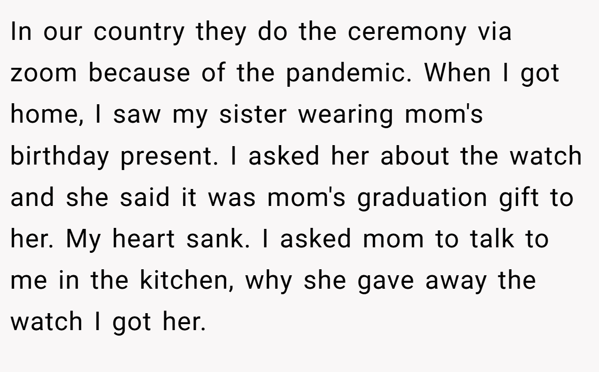 In our country they do the ceremony via zoom because of the pandemic. When I got home, I saw my sister wearing mom's birthday present. I asked her about the watch and she said it was mom's graduation gift to her. My heart sank. I asked mom to talk to me in the kitchen, why she gave away the watch I got her.