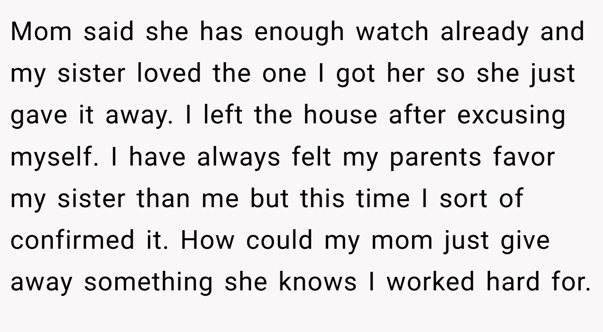 Mom said she has enough watch already and my sister loved the one I got her so she just gave it away. I left the house after excusing myself. I have always felt my parents favor my sister than me but this time I sort of confirmed it. How could my mom just give away something she knows I worked hard for.