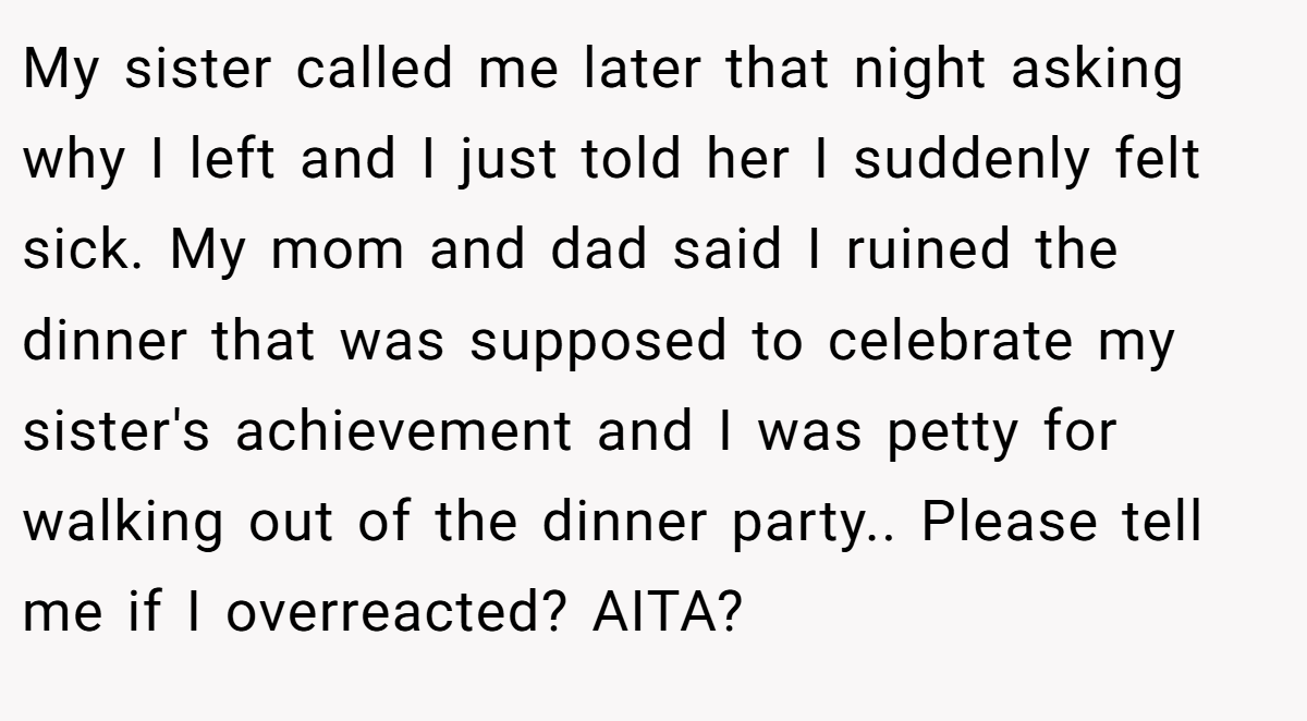 My sister called me later that night asking why I left and I just told her I suddenly felt sick. My mom and dad said I ruined the dinner that was supposed to celebrate my sister's achievement and I was petty for walking out of the dinner party.. Please tell me if I overreacted? AITA?