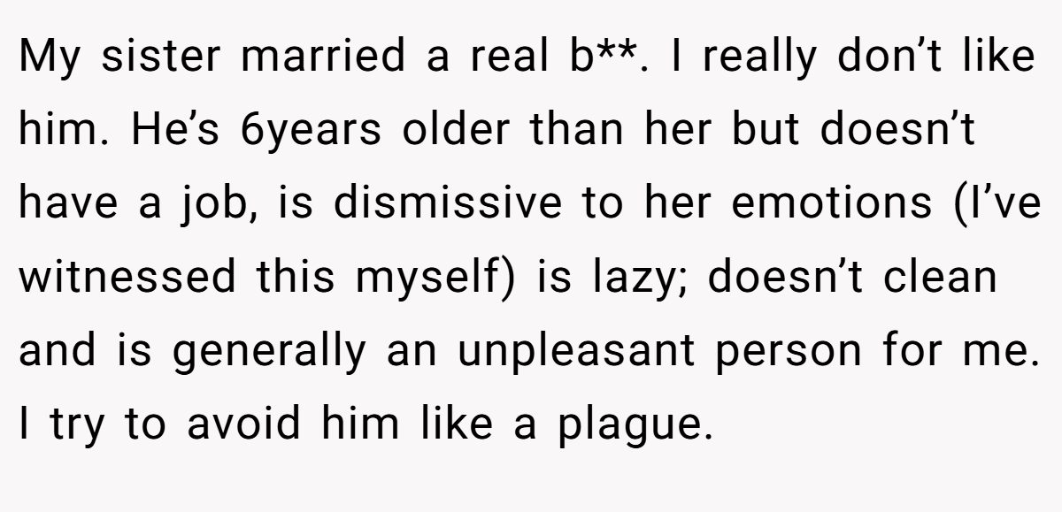 My sister married a real b**. I really don’t like him. He’s 6years older than her but doesn’t have a job, is dismissive to her emotions (I’ve witnessed this myself) is lazy; doesn’t clean and is generally an unpleasant person for me. I try to avoid him like a plague.