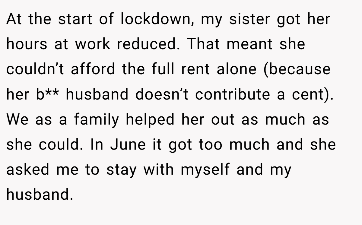At the start of lockdown, my sister got her hours at work reduced. That meant she couldn’t afford the full rent alone (because her b** husband doesn’t contribute a cent). We as a family helped her out as much as she could. In June it got too much and she asked me to stay with myself and my husband.