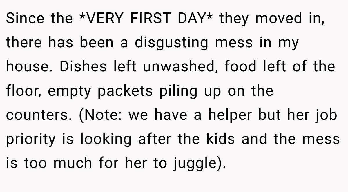 Since the *VERY FIRST DAY* they moved in, there has been a disgusting mess in my house. Dishes left unwashed, food left of the floor, empty packets piling up on the counters. (Note: we have a helper but her job priority is looking after the kids and the mess is too much for her to juggle).