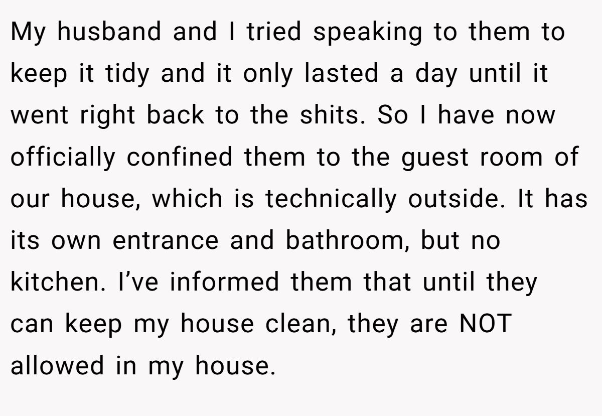 My husband and I tried speaking to them to keep it tidy and it only lasted a day until it went right back to the shits. So I have now officially confined them to the guest room of our house, which is technically outside. It has its own entrance and bathroom, but no kitchen. I’ve informed them that until they can keep my house clean, they are NOT allowed in my house.