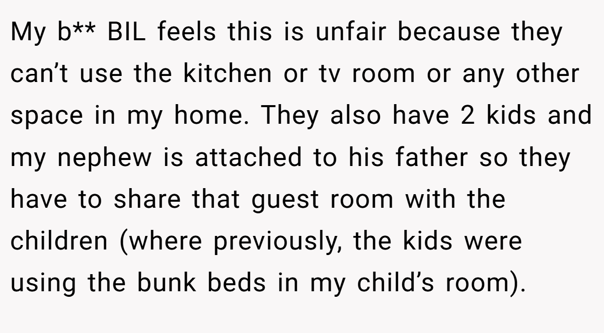 My b** BIL feels this is unfair because they can’t use the kitchen or tv room or any other space in my home. They also have 2 kids and my nephew is attached to his father so they have to share that guest room with the children (where previously, the kids were using the bunk beds in my child’s room).