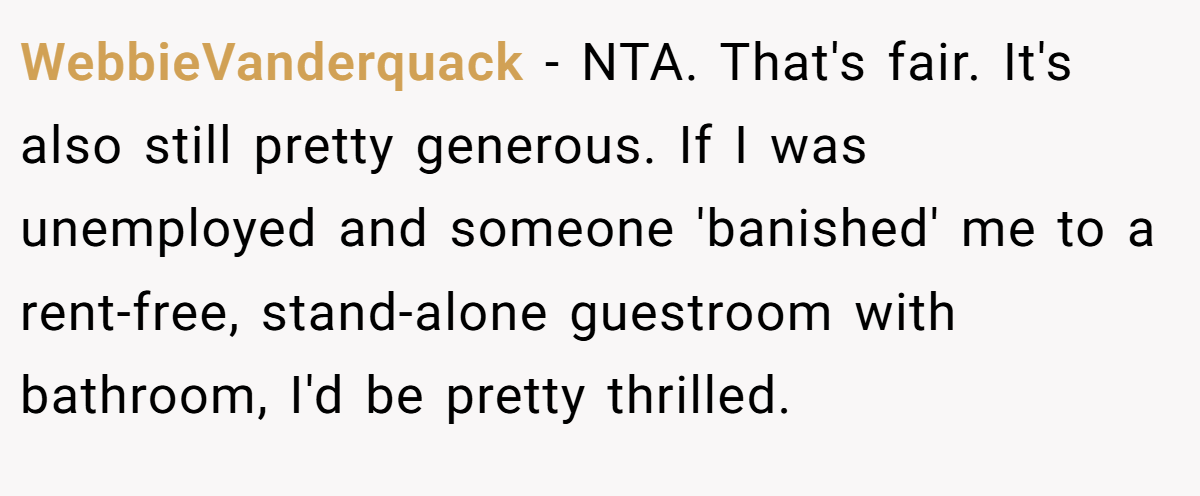 WebbieVanderquack − NTA. That's fair. It's also still pretty generous. If I was unemployed and someone 'banished' me to a rent-free, stand-alone guestroom with bathroom, I'd be pretty thrilled.