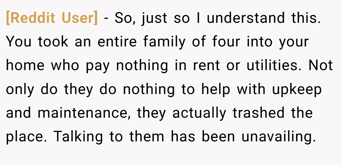 [Reddit User] − So, just so I understand this. You took an entire family of four into your home who pay nothing in rent or utilities. Not only do they do nothing to help with upkeep and maintenance, they actually trashed the place. Talking to them has been unavailing.