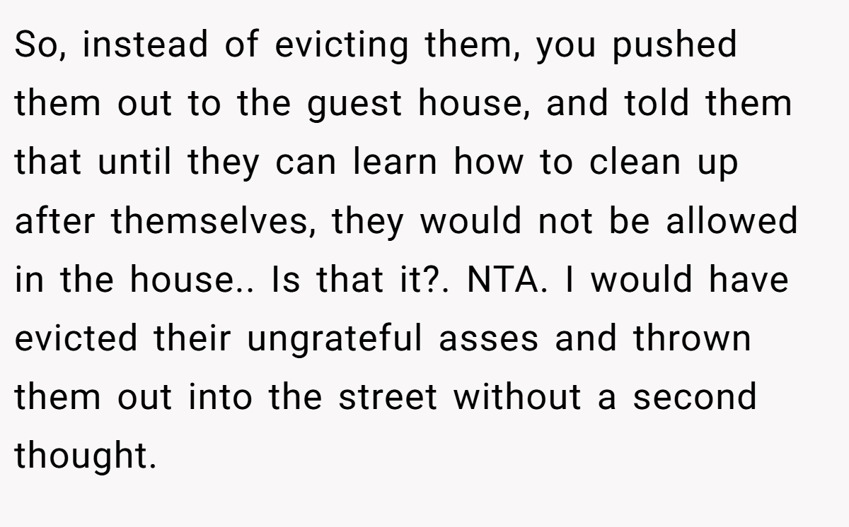 So, instead of evicting them, you pushed them out to the guest house, and told them that until they can learn how to clean up after themselves, they would not be allowed in the house.. Is that it?. NTA. I would have evicted their ungrateful asses and thrown them out into the street without a second thought.