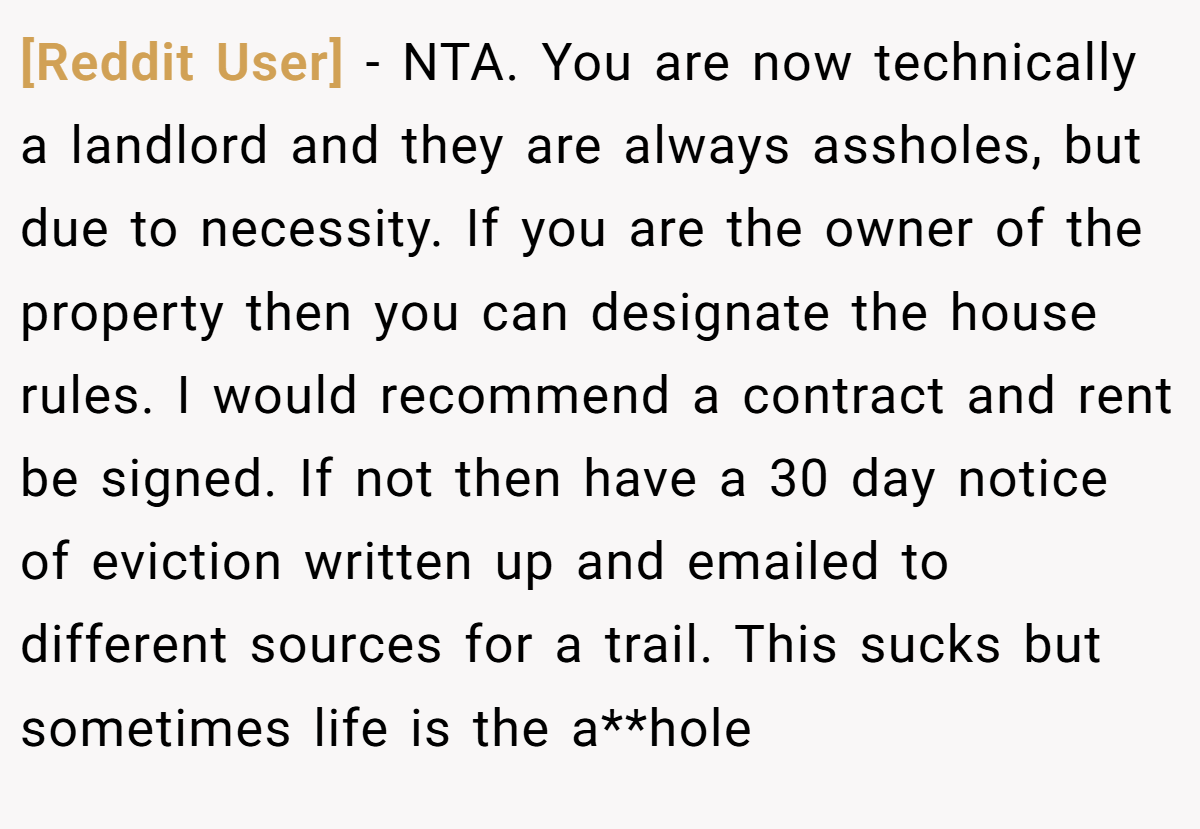 [Reddit User] − NTA. You are now technically a landlord and they are always assholes, but due to necessity. If you are the owner of the property then you can designate the house rules. I would recommend a contract and rent be signed. If not then have a 30 day notice of eviction written up and emailed to different sources for a trail. This sucks but sometimes life is the a**hole