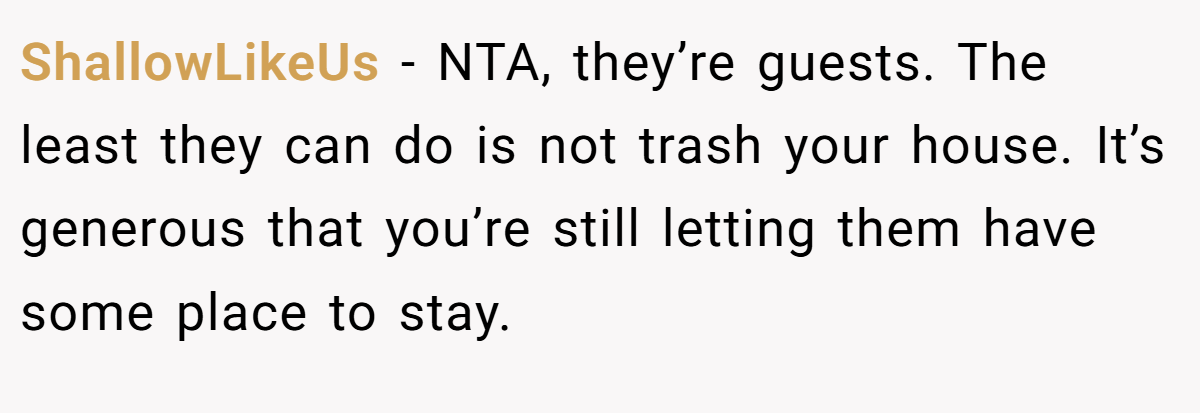 ShallowLikeUs − NTA, they’re guests. The least they can do is not trash your house. It’s generous that you’re still letting them have some place to stay.