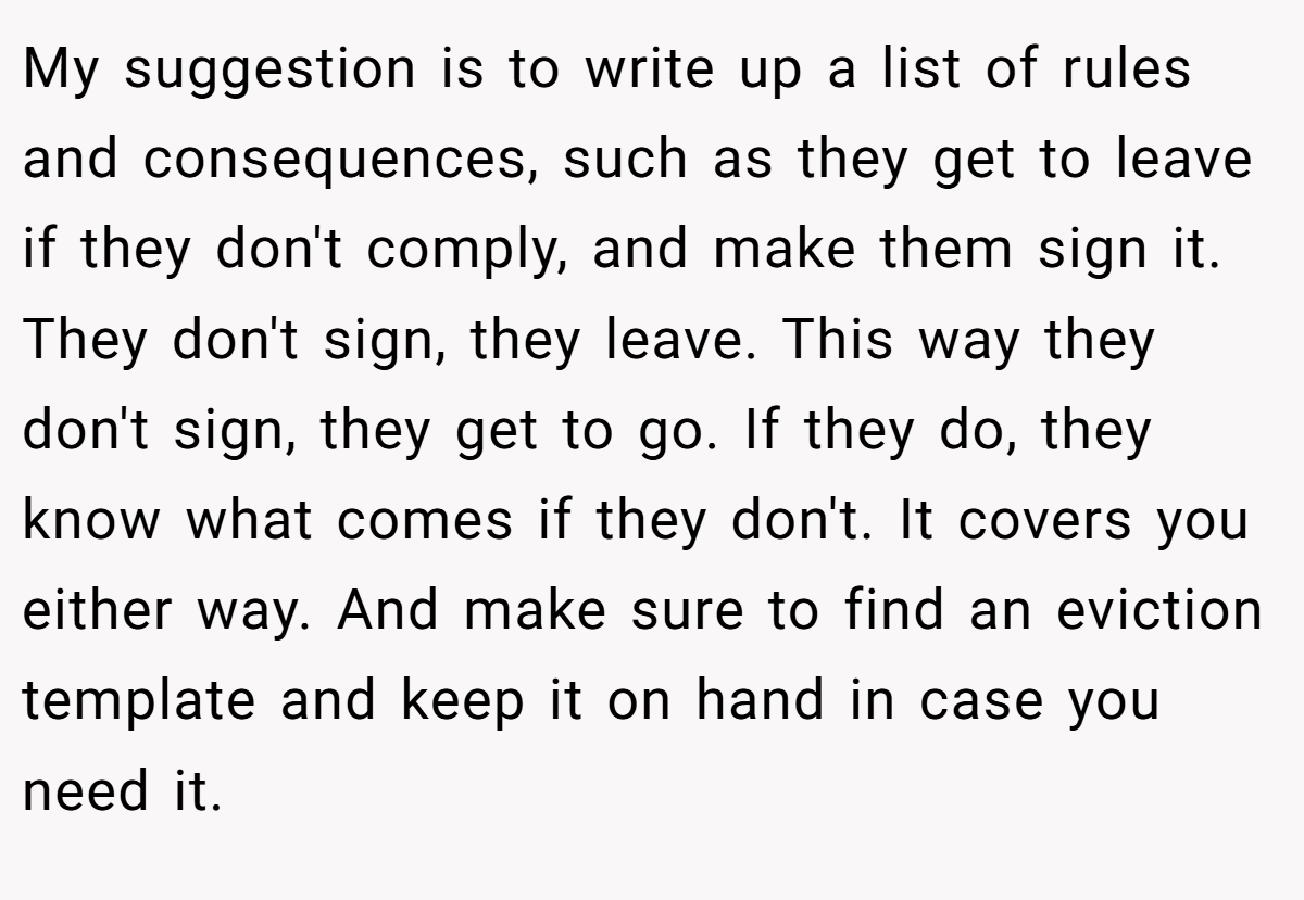 My suggestion is to write up a list of rules and consequences, such as they get to leave if they don't comply, and make them sign it. They don't sign, they leave. This way they don't sign, they get to go. If they do, they know what comes if they don't. It covers you either way. And make sure to find an eviction template and keep it on hand in case you need it.